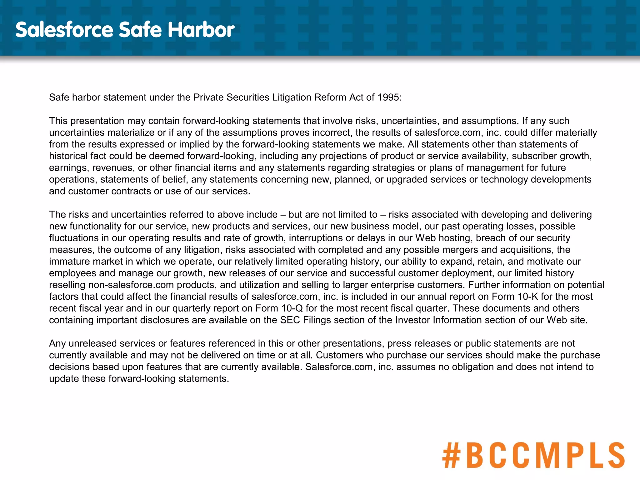 Salesforce Safe Harbor
Safe harbor statement under the Private Securities Litigation Reform Act of 1995:
This presentation may contain forward-looking statements that involve risks, uncertainties, and assumptions. If any such
uncertainties materialize or if any of the assumptions proves incorrect, the results of salesforce.com, inc. could differ materially
from the results expressed or implied by the forward-looking statements we make. All statements other than statements of
historical fact could be deemed forward-looking, including any projections of product or service availability, subscriber growth,
earnings, revenues, or other financial items and any statements regarding strategies or plans of management for future
operations, statements of belief, any statements concerning new, planned, or upgraded services or technology developments
and customer contracts or use of our services.
The risks and uncertainties referred to above include – but are not limited to – risks associated with developing and delivering
new functionality for our service, new products and services, our new business model, our past operating losses, possible
fluctuations in our operating results and rate of growth, interruptions or delays in our Web hosting, breach of our security
measures, the outcome of any litigation, risks associated with completed and any possible mergers and acquisitions, the
immature market in which we operate, our relatively limited operating history, our ability to expand, retain, and motivate our
employees and manage our growth, new releases of our service and successful customer deployment, our limited history
reselling non-salesforce.com products, and utilization and selling to larger enterprise customers. Further information on potential
factors that could affect the financial results of salesforce.com, inc. is included in our annual report on Form 10-K for the most
recent fiscal year and in our quarterly report on Form 10-Q for the most recent fiscal quarter. These documents and others
containing important disclosures are available on the SEC Filings section of the Investor Information section of our Web site.
Any unreleased services or features referenced in this or other presentations, press releases or public statements are not
currently available and may not be delivered on time or at all. Customers who purchase our services should make the purchase
decisions based upon features that are currently available. Salesforce.com, inc. assumes no obligation and does not intend to
update these forward-looking statements.
 