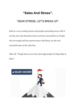 “Sales And Stress”.
“DEAR STRESS, LET’S BREAK UP”.
Sales is a very exciting stream and people associating stress with it
are the ones who themselves have not been successful in it. People
who are tough and have perseverance with them, are the real
successful ones in the sales line.
After all- “Tough times never last, but tough people do-Especially in
Sales”.
 