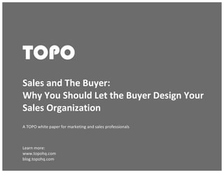 Sales and The Buyer: Why You Should Let the Buyer Design Your Sales Organization
© TOPO 2013
TOPO	
  
TOPO
	
  
Sales	
  and	
  The	
  Buyer:	
  	
  
Why	
  You	
  Should	
  Let	
  the	
  Buyer	
  Design	
  Your	
  
Sales	
  Organization	
  
A	
  TOPO	
  white	
  paper	
  for	
  marketing	
  and	
  sales	
  professionals	
  
	
  
Learn	
  more:	
  
www.topohq.com	
  
blog.topohq.com	
  
 
