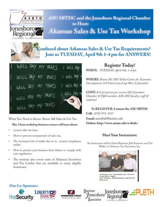 Confused about Arkansas Sales & Use Tax Requirements?
                             Join us TUESDAY, April 9th 1-4 pm for ANSWERS!

                                                                                Register Today!
                                                                 WHEN: TUESDAY, April 9th, 1-4 pm

                                                                 WHERE: Room 201 ASU Delta Center for Economic
                                                                 Development 319 University Loop West in Jonesboro

                                                                 COST: $35 per person per session ($25 Jonesboro
                                                                 Chamber & DJA members, $20 ASU faculty, staff &
                                                                 students)

                                                                    To REGISTER: Contact the ASU SBTDC
                                                                 Call: (870) 972-3517
What You Need to Know About AR Sales & Use Tax                   Email: asusbtdc@astate.edu
    This 3 hour workshop business owners will learn about:       Online: http://www.astate.edu/a/sbtdc/

•    current sales tax laws,
•    How to prevent overpayment of sales tax,                                 Meet Your Instructors:
•    The increased risk of audits due to in creased compliance
                                                                 The Instructors will be David Rickman, Jeff Simmons and Ted
     audits,
                                                                            Walker of Arkansas Tax Associates, Inc.
•    How to protect your business from failure to comply with
     new regulations.

•    The seminar also covers state of Arkansas Incentives
     and Tax Credits that are available to many eligible
     businesses.




Our Co-Sponsors:
 