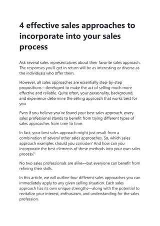4 effective sales approaches to
incorporate into your sales
process
Ask several sales representatives about their favorite sales approach.
The responses you’ll get in return will be as interesting or diverse as
the individuals who offer them.
However, all sales approaches are essentially step-by-step
propositions—developed to make the act of selling much more
effective and reliable. Quite often, your personality, background,
and experience determine the selling approach that works best for
you.
Even if you believe you’ve found your best sales approach, every
sales professional stands to benefit from trying different types of
sales approaches from time to time.
In fact, your best sales approach might just result from a
combination of several other sales approaches. So, which sales
approach examples should you consider? And how can you
incorporate the best elements of these methods into your own sales
process?
No two sales professionals are alike—but everyone can benefit from
refining their skills.
In this article, we will outline four different sales approaches you can
immediately apply to any given selling situation. Each sales
approach has its own unique strengths—along with the potential to
revitalize your interest, enthusiasm, and understanding for the sales
profession.
 