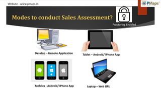 Website - www.pmaps.in
Modes to conduct Sales Assessment?
Desktop – Remote Application Tablet – Android/ iPhone App
Laptop – Web URLMobiles - Android/ iPhone App
Proctoring Enabled
 