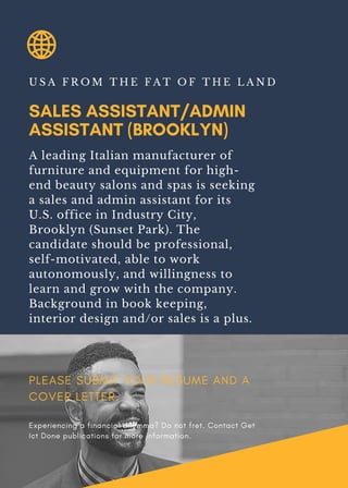SALES ASSISTANT/ADMIN
ASSISTANT (BROOKLYN)
U S A F R O M T H E F A T O F T H E L A N D
A leading Italian manufacturer of
furniture and equipment for high-
end beauty salons and spas is seeking
a sales and admin assistant for its
U.S. office in Industry City,
Brooklyn (Sunset Park). The
candidate should be professional,
self-motivated, able to work
autonomously, and willingness to
learn and grow with the company.
Background in book keeping,
interior design and/or sales is a plus.
PLEASE SUBMIT YOUR RESUME AND A
COVER LETTER.
Experiencing a financial dilemma? Do not fret. Contact Get
Ict Done publications for more information.
 