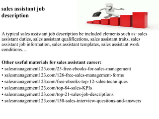 sales assistant job 
description 
A typical sales assistant job description be included elements such as: sales 
assistant duties, sales assistant qualifications, sales assistant traits, sales 
assistant job information, sales assistant templates, sales assistant work 
conditions… 
Other useful materials for sales assistant career: 
• salesmanagement123.com/23-free-ebooks-for-sales-management 
• salesmanagement123.com/126-free-sales-management-forms 
• salesmanagement123.com/free-ebooks-top-12-sales-techniques 
• salesmanagement123.com/top-84-sales-KPIs 
• salesmanagement123.com/top-21-sales-job-descriptions 
• salesmanagement123.com/150-sales-interview-questions-and-answers 
 