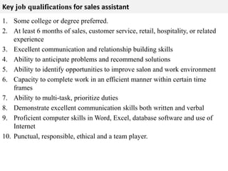 Key job qualifications for sales assistant 
1. Some college or degree preferred. 
2. At least 6 months of sales, customer service, retail, hospitality, or related 
experience 
3. Excellent communication and relationship building skills 
4. Ability to anticipate problems and recommend solutions 
5. Ability to identify opportunities to improve salon and work environment 
6. Capacity to complete work in an efficient manner within certain time 
frames 
7. Ability to multi-task, prioritize duties 
8. Demonstrate excellent communication skills both written and verbal 
9. Proficient computer skills in Word, Excel, database software and use of 
Internet 
10. Punctual, responsible, ethical and a team player. 
 