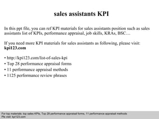 sales assistants KPI 
In this ppt file, you can ref KPI materials for sales assistants position such as sales 
assistants list of KPIs, performance appraisal, job skills, KRAs, BSC… 
If you need more KPI materials for sales assistants as following, please visit: 
kpi123.com 
• http://kpi123.com/list-of-sales-kpi 
• Top 28 performance appraisal forms 
• 11 performance appraisal methods 
• 1125 performance review phrases 
For top materials: top sales KPIs, Top 28 performance appraisal forms, 11 performance appraisal methods 
Pls visit: kpi123.com 
Interview questions and answers – free download/ pdf and ppt file 
 