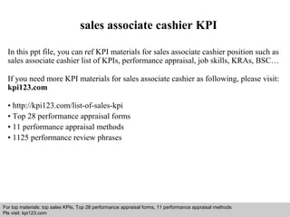 sales associate cashier KPI 
In this ppt file, you can ref KPI materials for sales associate cashier position such as 
sales associate cashier list of KPIs, performance appraisal, job skills, KRAs, BSC… 
If you need more KPI materials for sales associate cashier as following, please visit: 
kpi123.com 
• http://kpi123.com/list-of-sales-kpi 
• Top 28 performance appraisal forms 
• 11 performance appraisal methods 
• 1125 performance review phrases 
For top materials: top sales KPIs, Top 28 performance appraisal forms, 11 performance appraisal methods 
Pls visit: kpi123.com 
Interview questions and answers – free download/ pdf and ppt file 
 
