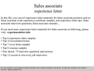 Interview questions and answers – free download/ pdf and ppt file
Sales associate
experience letter
In this file, you can ref experience letter materials for Sales associate position such as
Sales associate work experience certificate samples, job experience letter tips, Sales
associate interview questions, Sales associate resumes…
If you need more experience letter materials for Sales associate as following, please
visit: experienceletter.info
• Top 6 experience letter samples
• Top 32 recruitment forms
• Top 7 cover letter samples
• Top 8 resumes samples
• Free ebook: 75 interview questions and answers
• Top 12 secrets to win every job interviews
For top materials: top 6 experience letter samples, top 8 resumes samples, free ebook: 75 interview questions and answers
Pls visit: experienceletter.info
 