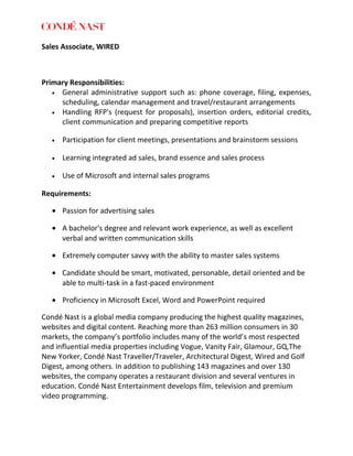 Sales Associate, WIRED
Primary Responsibilities:
• General administrative support such as: phone coverage, filing, expenses,
scheduling, calendar management and travel/restaurant arrangements
• Handling RFP's (request for proposals), insertion orders, editorial credits,
client communication and preparing competitive reports
• Participation for client meetings, presentations and brainstorm sessions
• Learning integrated ad sales, brand essence and sales process
• Use of Microsoft and internal sales programs
Requirements:
• Passion for advertising sales
• A bachelor's degree and relevant work experience, as well as excellent
verbal and written communication skills
• Extremely computer savvy with the ability to master sales systems
• Candidate should be smart, motivated, personable, detail oriented and be
able to multi-task in a fast-paced environment
• Proficiency in Microsoft Excel, Word and PowerPoint required
Condé Nast is a global media company producing the highest quality magazines,
websites and digital content. Reaching more than 263 million consumers in 30
markets, the company’s portfolio includes many of the world’s most respected
and influential media properties including Vogue, Vanity Fair, Glamour, GQ,The
New Yorker, Condé Nast Traveller/Traveler, Architectural Digest, Wired and Golf
Digest, among others. In addition to publishing 143 magazines and over 130
websites, the company operates a restaurant division and several ventures in
education. Condé Nast Entertainment develops film, television and premium
video programming.
 