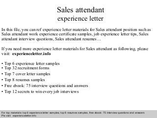 Sales attendant 
experience letter 
In this file, you can ref experience letter materials for Sales attendant position such as 
Sales attendant work experience certificate samples, job experience letter tips, Sales 
attendant interview questions, Sales attendant resumes… 
If you need more experience letter materials for Sales attendant as following, please 
visit: experienceletter.info 
• Top 6 experience letter samples 
• Top 32 recruitment forms 
• Top 7 cover letter samples 
• Top 8 resumes samples 
• Free ebook: 75 interview questions and answers 
• Top 12 secrets to win every job interviews 
For top materials: top 6 experience letter samples, top 8 resumes samples, free ebook: 75 interview questions and answers 
Pls visit: experienceletter.info 
Interview questions and answers – free download/ pdf and ppt file 
 