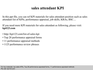 sales attendant KPI 
In this ppt file, you can ref KPI materials for sales attendant position such as sales 
attendant list of KPIs, performance appraisal, job skills, KRAs, BSC… 
If you need more KPI materials for sales attendant as following, please visit: 
kpi123.com 
• http://kpi123.com/list-of-sales-kpi 
• Top 28 performance appraisal forms 
• 11 performance appraisal methods 
• 1125 performance review phrases 
For top materials: top sales KPIs, Top 28 performance appraisal forms, 11 performance appraisal methods 
Pls visit: kpi123.com 
Interview questions and answers – free download/ pdf and ppt file 
 