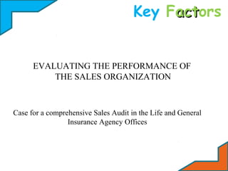 Key Factors
act

EVALUATING THE PERFORMANCE OF
THE SALES ORGANIZATION

Case for a comprehensive Sales Audit in the Life and General
Insurance Agency Offices

 