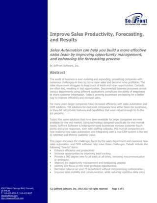 How to Improve Sales
Productivity, Forecasting, and
Results

	
  
A	
  White	
  Paper	
  by	
  Soffront	
  Software,	
  Inc.	
  

Abstract
The world of business is ever evolving and expanding,
presenting companies with numerous challenges as they try
to increase sales and become more profitable. The sales
department struggles to keep track of leads and other
opportunities. Contacts are often lost, resulting in lost
opportunities. Disconnected business processes across various
departments using different applications complicate the
ability of employees to share customer information. Today’s
growing businesses are looking for a better way to improve
efficiency and increase sales.
This paper discusses the challenges faced by the sales
department and examines how sales automation and CRM
software help solve these challenges. Details include the
following “how to” items:
•
•
•
•
•
•
	
  

Enhance efficiency and productivity
Increase opportunities by improving lead tracking
Improve the opportunity management and forecasting
process
Identify and focus on the most profitable opportunities
Decrease reliance on your IT department without
compromising customization
Improve sales visibility and communication, while
reducing repetitive data entry

 