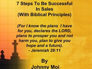 7 Steps To Be Successful
In Sales
(With Biblical Principles)
(For I know the plans I have
for you, declares the LORD,
plans to prosper you and not
harm you, plan to give you
hope and a future).
- Jeremiah 29:11
By
Johnny Moi
 