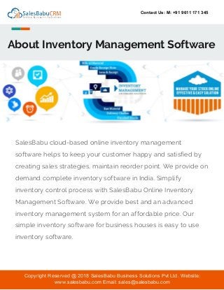 Contact Us: M: +91 9611 171 345
About Inventory Management Software
SalesBabu cloud-based online inventory management
software helps to keep your customer happy and satisfied by
creating sales strategies, maintain reorder point. We provide on
demand complete inventory software in India. Simplify
inventory control process with SalesBabu Online Inventory
Management Software. We provide best and an advanced
inventory management system for an affordable price. Our
simple inventory software for business houses is easy to use
inventory software.
Copyright Reserved @ 2018 SalesBabu Business Solutions Pvt Ltd. Website:
www.salesbabu.com Email: sales@salesbabu.com
 