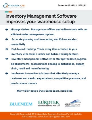 Contact Us: M: +91 9611 171 345
Inventory Management Software
improves your warehouse setup
➔ Manage Orders. Manage your offline and online orders with our
efficient order management system.
➔ Accurate planning and forecasting and Enhance sales
productivity
➔ End-to-end tracking. Track every item or batch in your
inventory with serial number and batch tracking feature.
➔ Inventory management software for storage facilities, logistic
establishments, organizations dealing in distribution, supply
chain, retail and manufacturing.
➔ Implement innovative solutions that effectively manage
customer and vendor expectations, competitive pressure, and
new business models
Copyright Reserved @ 2018 SalesBabu Business Solutions Pvt Ltd. Website:
www.salesbabu.com Email: sales@salesbabu.com
Many Bsinesses trust Salesbabu, including:
 