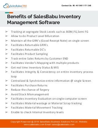 Contact Us: M: +91 9611 171 345
Benefits of SalesBabu Inventory
Management Software
Copyright Reserved @ 2018 SalesBabu Business Solutions Pvt Ltd. Website:
www.salesbabu.com Email: sales@salesbabu.com
➢ Tracking at segregate Stock Levels such as BOM,FG,Semi FG
➢ Allow to do Product Level Bifurcation
➢ Maintain all the GRN’s (Good Receipt Note) on single screen
➢ Facilitates Returnable GRN’s
➢ Facilitates Returnable DC’s
➢ Facilitates Product Sampling
➢ Track entire Sales Returns by Customer END
➢ Facilitates Vendor’s Mapping with multiple products
➢ Get real time Inventory Status & MIS
➢ Facilitates Integrity & Consistency on entire inventory process
loop
➢ Centralized & Synchronize entire information @ single Screen
➢ Facilitates Purchase Returns
➢ Reduce the chance of forgery
➢ Avoid Stock Mismanagement
➢ Facilitates inventory Evaluation on single computer screen
➢ Facilitates Material wastage or Material Scrap tracking
➢ Facilitates Material Movement Tracking
➢ Enable to check Internal Inventory levels
 