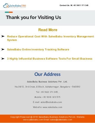 Contact Us: M: +91 9611 171 345
Thank you for Visiting Us
Our Address
SalesBabu Business Solutions Pvt. Ltd.
No.38/11, 3rd Cross, G Block, Sahakarnagar, Bangalore – 560092
Tel: +91 9611 171 345 ,
Mobile: +91 9341 323 571
E-mail: sales@salesbabu.com
Website: www.salesbabu.com
Read More
➢ Reduce Operational Cost With SalesBabu Inventory Management
System
➢ SalesBabu Online Inventory Tracking Software
➢ 3 Highly Influential Business Software Tools For Small Business
Copyright Reserved @ 2018 SalesBabu Business Solutions Pvt Ltd. Website:
www.salesbabu.com Email: sales@salesbabu.com
 