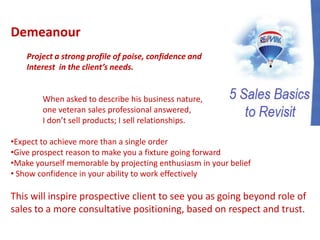 Demeanour
Project a strong profile of poise, confidence and
Interest in the client’s needs.
When asked to describe his business nature,
one veteran sales professional answered,
I don’t sell products; I sell relationships.
•Expect to achieve more than a single order
•Give prospect reason to make you a fixture going forward
•Make yourself memorable by projecting enthusiasm in your belief
• Show confidence in your ability to work effectively
This will inspire prospective client to see you as going beyond role of
sales to a more consultative positioning, based on respect and trust.
 