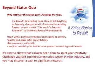 Beyond Status Quo
Why settle for the status quo? Challenge the rules.
Joe Girard’s best-selling book, How to Sell Anything
to Anybody, changed world of automotive retailing
forever. He was named “The World’s Greatest
Salesman” by Guinness Book of World Records
•Start with a primitive system of cold-calling to identify
•qualify and make sales presentations
•Become more systematic
• Inspired creativity can lead to more productive working environment
It’s easy to allow what’s always been done to stunt your creativity.
Challenge yourself and the current sales system in your industry, and
you may discover a path to significant rewards.
 