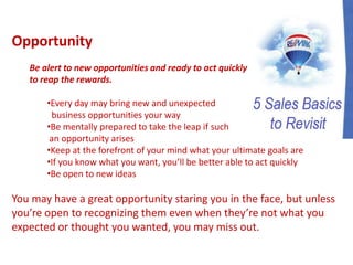 Opportunity
Be alert to new opportunities and ready to act quickly
to reap the rewards.
•Every day may bring new and unexpected
business opportunities your way
•Be mentally prepared to take the leap if such
an opportunity arises
•Keep at the forefront of your mind what your ultimate goals are
•If you know what you want, you’ll be better able to act quickly
•Be open to new ideas
You may have a great opportunity staring you in the face, but unless
you’re open to recognizing them even when they’re not what you
expected or thought you wanted, you may miss out.
 