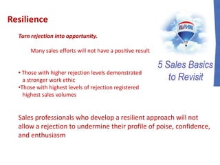 Resilience
Turn rejection into opportunity.
Many sales efforts will not have a positive result
• Those with higher rejection levels demonstrated
a stronger work ethic
•Those with highest levels of rejection registered
highest sales volumes
Sales professionals who develop a resilient approach will not
allow a rejection to undermine their profile of poise, confidence,
and enthusiasm
 