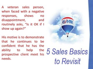 A veteran sales person,
when faced with a negative
responses, shows no
disappointment, and
routinely asks, “Is it OK if I
show up again?”
His motive is to demonstrate
that he continues to be
confident that he has the
ability to help the
prospective client meet his
needs.
 