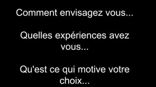 Comment envisagez vous...
Quelles expériences avez
vous...
Qu'est ce qui motive votre
choix...
 
