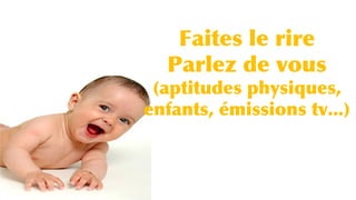 Faites le rire
Parlez de vous
(aptitudes physiques,
enfants, émissions tv...)
 