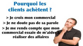 Pourquoi les
clients achètent ?
> Je crois mon commercial
> Je ne doute pas de sa parole
> Je me rends compte que mon
commercial essaie de m'aider à
réaliser des affaires
 