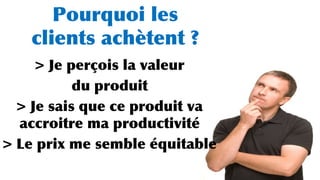 Pourquoi les
clients achètent ?
> Je perçois la valeur
du produit
> Je sais que ce produit va
accroitre ma productivité
> Le prix me semble équitable
 