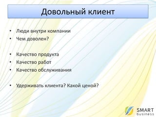 Довольный клиент
• Люди внутри компании
• Чем доволен?

• Качество продукта
• Качество работ
• Качество обслуживания

• Удерживать клиента? Какой ценой?
 