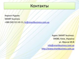 Контакты
Кирилл Руднев
SMART business
+380 (50) 311 65 11, kr@smartbusiness.com.ua




                                               Адрес SMART business:
                                                04080, Киев, Украина
                                                      ул. Фрунзе 69-В
                                           info@smartbusiness.com.ua
                                    http://www.smartbusiness.com.ua
 