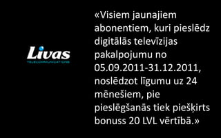 «Visiem jaunajiem
abonentiem, kuri pieslēdz
digitālās televīzijas
pakalpojumu no
05.09.2011-31.12.2011,
noslēdzot līgumu uz 24
mēnešiem, pie
pieslēgšanās tiek piešķirts
bonuss 20 LVL vērtībā.»
 