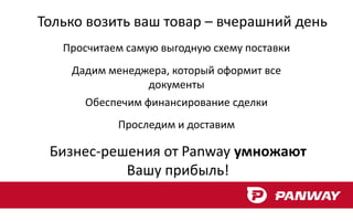 Только возить ваш товар – вчерашний день
   Просчитаем самую выгодную схему поставки
    Дадим менеджера, который оформит все
                документы
      Обеспечим финансирование сделки
            Проследим и доставим

 Бизнес-решения от Panway умножают
           Вашу прибыль!
 