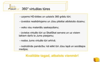 360° virtuālas tūres

- uzņems HD-bildes un uztaisīs 360 grādu tūri;
- izveidos neatkārtojamo un Jūsu pilsētai atbilstošo dizainu;

- veiks visu materiālu saskaņošanu;

 - izvietos virtuālo tūri uz SkatSkat servera un uz visiem
laikiem darīs to Jums pieejamu;
- nodos Jums virtuālo tūri arhīvā;

- nodrošinās pamācību: kā ielikt tūri Jūsu lapā un sociālajos
medijos;

      Kvalitāte tagad, atbalsts vienmēr!
 