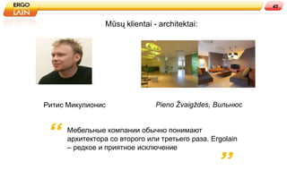 45


                 Mūsų klientai - architektai:




Ритис Микулионис                Pieno Žvaigždes, Вильнюс


      Мебельные компании обычно понимают
      архитектора со второго или третьего раза. Ergolain
      – редкое и приятное исключение
 