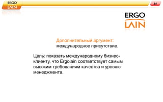 54




          Дополнительный аргумент:
          международное присутствие.

Цель: показать международному бизнес-
клиенту, что Ergolain соответствует самым
высоким требованиям качества и уровню
менеджмента.
 