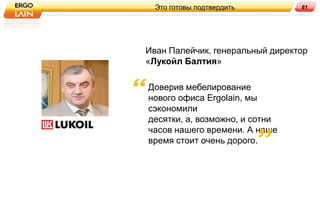 Это готовы подтвердить         61




Иван Палейчик, генеральный директор
«Лукойл Балтия»

Доверив мебелирование
нового офиса Ergolain, мы
сэкономили
десятки, а, возможно, и сотни
часов нашего времени. А наше
время стоит очень дорого.
 