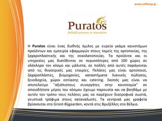 www.softloop.gr

Η Puratos είναι ζνασ διεκνισ όμιλοσ με ευρεία γκάμα καινοτόμων
προϊόντων και εμπειρία εφαρμογϊν ςτουσ τομείσ τθσ αρτοποιίασ, τθσ
ηαχαροπλαςτικισ και τθσ ςοκολατοποιίασ. Σα προϊόντα και οι
υπθρεςίεσ μασ διατίκενται ςε περιςςότερεσ από 100 χϊρεσ ςε
ολόκλθρο τον κόςμο και μάλιςτα, ςε πολλζσ από αυτζσ παράγονται
από τισ κυγατρικζσ μασ εταιρίεσ. Πελάτεσ μασ είναι αρτοποιοί,
ηαχαροπλάςτεσ, βιομθχανίεσ, καταςτιματα λιανικισ πϊλθςθσ,
ξενοδοχεία, χϊροι εςτίαςθσ και catering. ΢κοπόσ μασ είναι να
αποτελοφμε "αξιόπιςτουσ ςυνεργάτεσ ςτθν καινοτομία" ςε
οποιοδιποτε μζροσ του κόςμου ζχουμε παρουςία και να βοθκάμε με
αυτόν τον τρόπο τουσ πελάτεσ μασ να παρζχουν διατροφικά ςωςτά,
γευςτικά τρόφιμα ςτουσ καταναλωτζσ. Σα κεντρικά μασ γραφεία
βρίςκονται ςτο Groot-Bijgaarden, κοντά ςτισ Βρυξζλλεσ ςτο Βζλγιο.

 