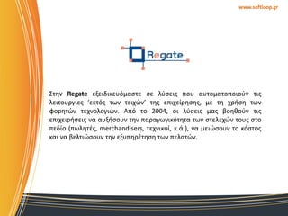 www.softloop.gr

΢τθν Regate εξειδικευόμαςτε ςε λφςεισ που αυτοματοποιοφν τισ
λειτουργίεσ ‘εκτόσ των τειχϊν’ τθσ επιχείρθςθσ, με τθ χριςθ των
φορθτϊν τεχνολογιϊν. Από το 2004, οι λφςεισ μασ βοθκοφν τισ
επιχειριςεισ να αυξιςουν τθν παραγωγικότθτα των ςτελεχϊν τουσ ςτο
πεδίο (πωλθτζσ, merchandisers, τεχνικοί, κ.ά.), να μειϊςουν το κόςτοσ
και να βελτιϊςουν τθν εξυπθρζτθςθ των πελατϊν.

 
