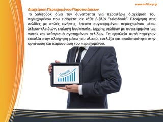 www.softloop.gr

Διαχείριςη Περιεχομζνου Παρουςιάςεων
Σο Salesbook δίνει τθν δυνατότθτα για περαιτζρω διαχείριςθ του
περιεχομζνου που ειςάγεται ςε κάκε βιβλίο “salesbook”. Πλοιγθςθ ςτισ
ςελίδεσ με απλζσ κινιςεισ, ζρευνα ςυγκεκριμζνου περιεχομζνου μζςω
λζξεων-κλειδιϊν, επιλογι bookmarks, tagging ςελίδων με ςυγκεκριμζνα tag
words και κακοριςμό αγαπθμζνων ςελίδων. Σα εργαλεία αυτά παρζχουν
ευκολία ςτθν πλοιγθςθ μζςω του υλικοφ, ευελιξία και αποδοτικότθτα ςτθν
οργάνωςθ και παρουςίαςθ του περιεχομζνου.

 