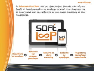 www.softloop.gr

Σο Salesbook Lite Client είναι μια εφαρμογι για φορθτζσ ςυςκευζσ που
βοθκά τα brands να ζρκουν ςε επαφι με το κοινό τουσ. Διαχειριςτείτε
το περιεχόμενό ςασ και εμπλακείτε ςε μια ςυνεχι διάδραςθ με τουσ
πελάτεσ ςασ .

Προωθείςτε
το brand ςασ

Βελτιώςτε
την
αναγνωριςιμότητα

Μειώςτε τα
κόςτη
marketing

Διαδώςτε
τισ
προςφορζσ

Γνωρίςτε τισ
προτιμήςεισ
των πελατών

 