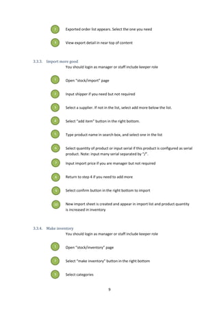 9
Exported order list appears. Select the one you need
View export detail in near top of content
3.3.3. Import more good
You should login as manager or staff include keeper role
Open “stock/import” page
Input shipper if you need but not required
Select a supplier. If not in the list, select add more below the list.
Select “add item” button in the right bottom.
Type product name in search box, and select one in the list
Select quantity of product or input serial if this product is configured as serial
product. Note: input many serial separated by “/”.
Input import price if you are manager but not required
Return to step 4 if you need to add more
Select confirm button in the right bottom to import
New import sheet is created and appear in import list and product quantity
is increased in inventory
3.3.4. Make inventory
You should login as manager or staff include keeper role
Open “stock/inventory” page
Select “make inventory” button in the right bottom
Select categories
2
3
1
2
3
4
5
6
7
8
9
10
1
2
3
 