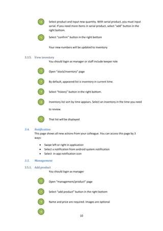 10
Select product and input new quantity. With serial product, you must input
serial. If you need more items in serial product, select “add” button in the
right bottom.
Select “confirm” button in the right bottom
Your new numbers will be updated to inventory
3.3.5. View inventory
You should login as manager or staff include keeper role
Open “stock/inventory” page
By default, appeared list is inventory in current time.
Select “history” button in the right bottom.
Inventory list sort by time appears. Select an inventory in the time you need
to review.
That list will be displayed
3.4. Notification
This page shows all new actions from your colleague. You can access this page by 3
ways:
 Swipe left or right in application
 Select a notification from android system notification
 Select in-app notification icon
3.5. Management
3.5.1. Add product
You should login as manager
Open “management/product” page
Select “add product” button in the right bottom
Name and price are required. Images are optional
4
5
1
2
3
4
5
1
2
3
4
 
