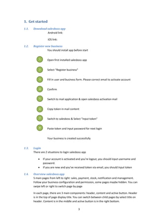 3
1. Get started
1.1. Download salesboss app
Android link:
iOS link:
1.2. Register new business
You should install app before start
Open first installed salesboss app
Select “Register business”
Fill in user and business form. Please correct email to activate account
Confirm
Switch to mail application & open salesboss activation mail
Copy token in mail content
Switch to salesboss & Select “input token”
Paste token and input password for next login
Your business is created successfully
1.3. Login
There are 2 situations to login salesboss app
 If your account is activated and you’re logout, you should input username and
password.
 If you are new and you’ve received token via email, you should input token
1.4. Overview salesboss app
5 main pages from left to right: sales, payment, stock, notification and management.
Follow your business configuration and permission, some pages maybe hidden. You can
swipe left or right to switch page by page
In each page, there are 3 main components: header, content and active button. Header
is in the top of page display title. You can switch between child pages by select title on
header. Content is in the middle and active button is in the right bottom.
1
2
3
4
5
6
7
8
 