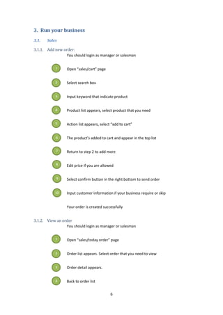 6
3. Run your business
3.1. Sales
3.1.1. Add new order:
You should login as manager or salesman
Open “sales/cart” page
Select search box
Input keyword that indicate product
Product list appears, select product that you need
Action list appears, select “add to cart”
The product’s added to cart and appear in the top list
Return to step 2 to add more
Edit price if you are allowed
Select confirm button in the right bottom to send order
Input customer information if your business require or skip
Your order is created successfully
3.1.2. View an order
You should login as manager or salesman
Open “sales/today order” page
Order list appears. Select order that you need to view
Order detail appears.
Back to order list
1
2
3
4
5
6
7
8
9
10
1
2
3
4
 