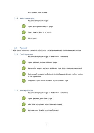 7
Your order is listed by date
3.1.3. View revenue report
You should login as manager
Open “Management/Report” page
Select view by week or by month
View report
3.2. Payment
* Note: if your business is configured that no split cashier and salesman, payment page will be hide
3.2.1. Confirm payment
You should login as manager or staff include cashier role
Open “payment/request payment” page
Request list appears and is sorted by sent time. Select the request you need
Get money from customer follow order total value and select confirm button
in the right button
The order is paid and be displayed in paid order list page
3.2.2. View a paid order
You should login as manager or staff include cashier role
Open “payment/paid order” page
Paid order list appears. Select the one you need
View payment detail in near top of content
1
2
3
1
2
3
4
1
2
3
 
