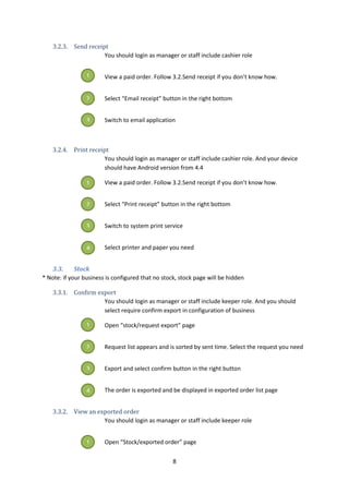 8
3.2.3. Send receipt
You should login as manager or staff include cashier role
View a paid order. Follow 3.2.Send receipt if you don’t know how.
Select “Email receipt” button in the right bottom
Switch to email application
3.2.4. Print receipt
You should login as manager or staff include cashier role. And your device
should have Android version from 4.4
View a paid order. Follow 3.2.Send receipt if you don’t know how.
Select “Print receipt” button in the right bottom
Switch to system print service
Select printer and paper you need
3.3. Stock
* Note: if your business is configured that no stock, stock page will be hidden
3.3.1. Confirm export
You should login as manager or staff include keeper role. And you should
select require confirm export in configuration of business
Open “stock/request export” page
Request list appears and is sorted by sent time. Select the request you need
Export and select confirm button in the right button
The order is exported and be displayed in exported order list page
3.3.2. View an exported order
You should login as manager or staff include keeper role
Open “Stock/exported order” page
1
2
3
1
2
3
4
1
2
3
4
1
 