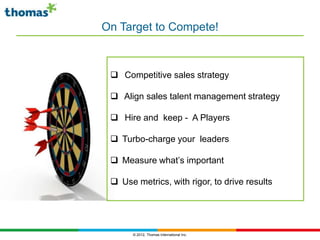 On Target to Compete!



  Competitive sales strategy

  Align sales talent management strategy

  Hire and keep - A Players

  Turbo-charge your leaders

  Measure what’s important

  Use metrics, with rigor, to drive results




       © 2012, Thomas International Inc.
 